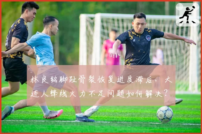 林良铭脚趾骨裂恢复进度滞后，大连人锋线火力不足问题如何解决？