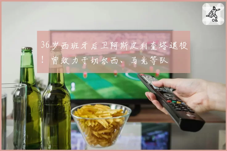36岁西班牙后卫阿斯皮利奎塔退役！曾效力于切尔西、马竞等队