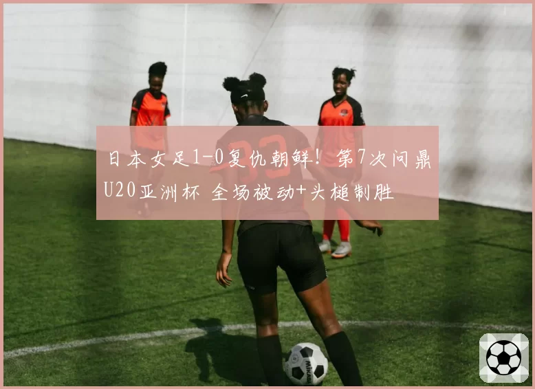 日本女足1-0复仇朝鲜！第7次问鼎U20亚洲杯 全场被动+头槌制胜