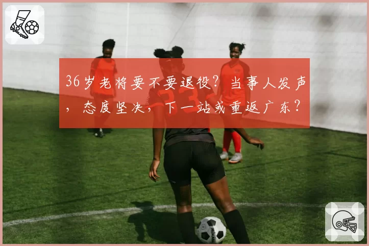 36岁老将要不要退役？当事人发声，态度坚决，下一站或重返广东？