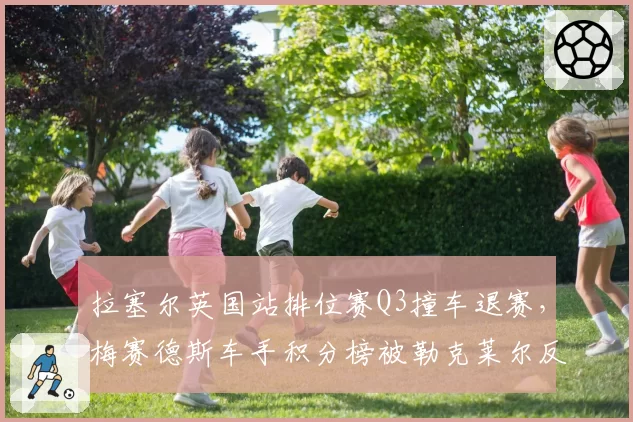 拉塞尔英国站排位赛Q3撞车退赛，梅赛德斯车手积分榜被勒克莱尔反超