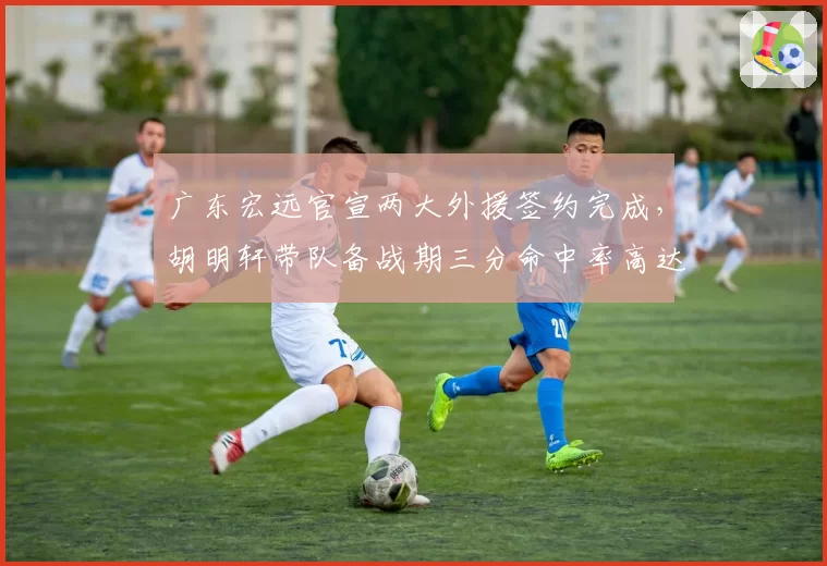 广东宏远官宣两大外援签约完成,胡明轩带队备战期三分命中率高达47%引期待__br_