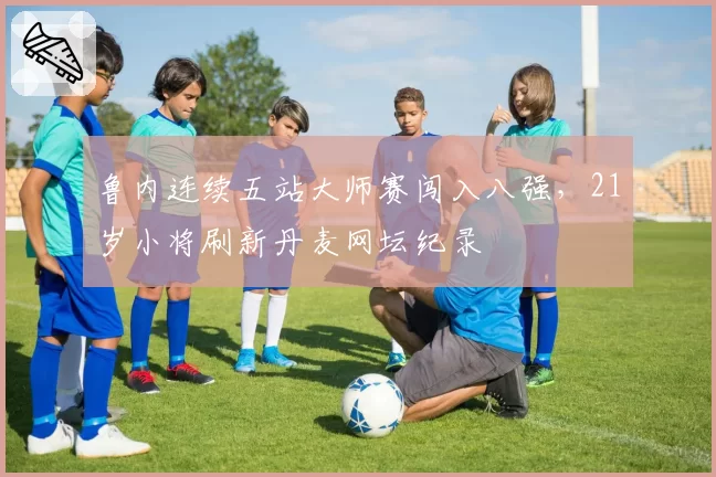 鲁内连续五站大师赛闯入八强，21岁小将刷新丹麦网坛纪录