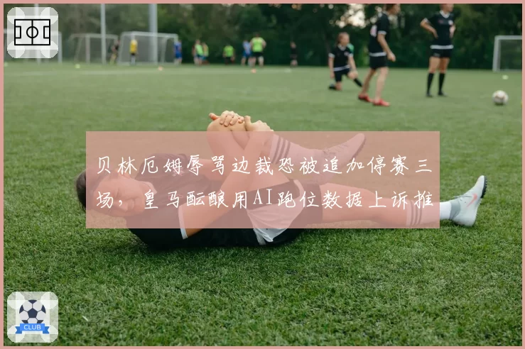 贝林厄姆辱骂边裁恐被追加停赛三场,皇马酝酿用AI跑位数据上诉推翻红牌