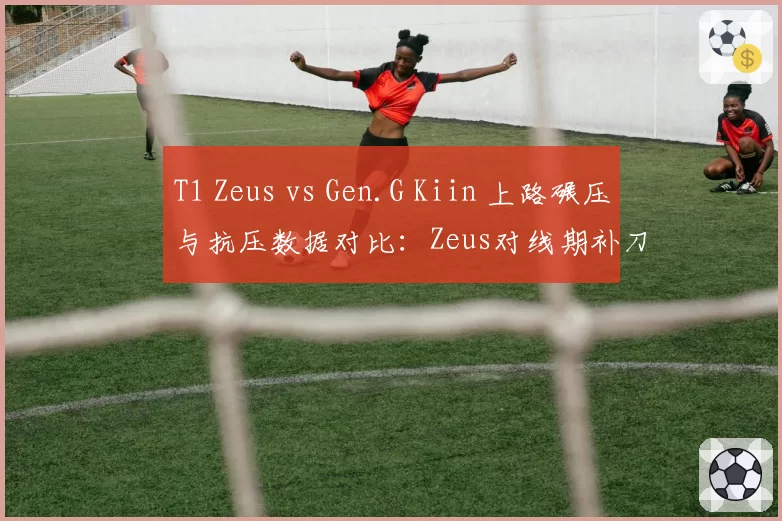 T1 Zeus vs Gen.G Kiin 上路碾压与抗压数据对比：Zeus对线期补刀压制17刀，Kiin团战承伤高25%